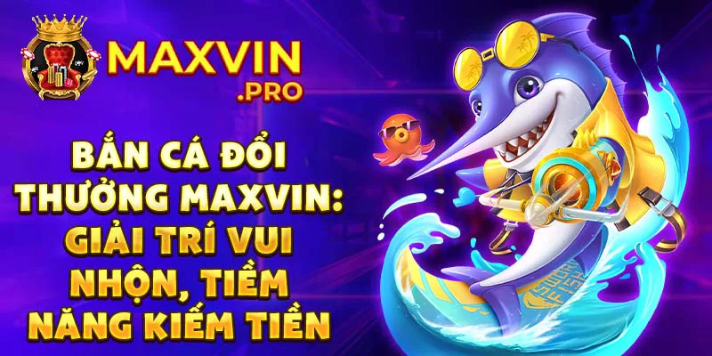 Bắn cá đổi thưởng Maxvin: Giải trí vui nhộn, tiềm năng kiếm tiền