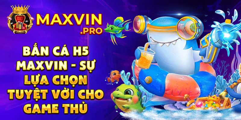 Bắn cá H5 Maxvin - sự lựa chọn tuyệt vời cho game thủ